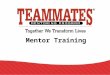 Mentor Training. TeamMates Mission To positively impact the world by inspiring youth to reach their full potential through mentoring