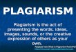 PLAGIARISM Plagiarism is the act of presenting the words, ideas, images, sounds, or the creative expression of others as your own. Adapted from What is