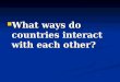 What ways do countries interact with each other? What ways do countries interact with each other?