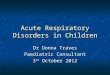 Acute Respiratory Disorders in Children Dr Donna Traves Paediatric Consultant 3 rd October 2012