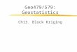 Geo479/579: Geostatistics Ch13. Block Kriging. Block Estimate  Requirements An estimate of the average value of a variable within a prescribed local