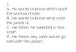 1. A. He wants to know which scarf the woman chose. B. He wants to know what color the jacket is. C. He thinks he selected a nice scarf. D. He thinks any