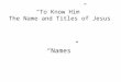 “To Know Him” The Name and Titles of Jesus “Names”