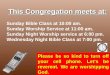 This Congregation meets at: Sunday Bible Class at 10:00 am. Sunday Worship Service at 11:00 am. Sunday Night Worship service at 6:00 pm. Wednesday Night