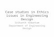 Case studies in Ethics issues in Engineering Design Srikanth Vedantam Department of Engineering Design