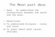 The Moon part deux Goal: To understand the interactions between the earth and the moon. Objectives: 1)To understand Eclipses – solar and lunar 2)To learn