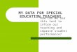 MY DATA FOR SPECIAL EDUCATION TEACHERS How can we use this tool to inform our teaching and improve student performance?