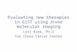 Evaluating new therapies in GIST using in vivo molecular imaging Lori Rink, Ph.D Fox Chase Cancer Center