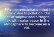 Rain or precipitation that is acidic due to pollution. Oxides of sulphur and nitrogen mix with water vapor in the atmosphere to become an acid