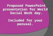 Proposed PowerPoint presentation for World Social Work day. Included for your perusal. Proposed PowerPoint presentation for World Social Work day. Included