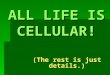 ALL LIFE IS CELLULAR! (The rest is just details.)