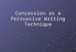Concession as a Persuasive Writing Technique. What is a concession? Concession is when you acknowledge or recognize the opposing viewpoint, conceding