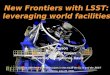 1 New Frontiers with LSST: leveraging world facilities Tony Tyson Director, LSST Project University of California, Davis Science with the 8-10 m telescopes