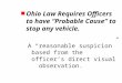 N Ohio Law Requires Officers to have “Probable Cause” to stop any vehicle. A “reasonable suspicion” based from the officer’s direct visual observation