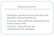 Measurements Scientists use two word to describe how good the measurements are Accuracy- how close the measurement is to the actual value Precision- how
