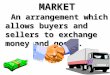 MARKET An arrangement which allows buyers and sellers to exchange money and goods. An arrangement which allows buyers and sellers to exchange money and