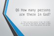 Q6 How many persons are there in God? A. There are three persons in God, the Father, the Son and the Holy Spirit, all equal in power and glory. These three