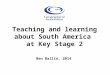 Teaching and learning about South America at Key Stage 2 Ben Ballin, 2014