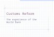 Customs Reform The experience of the World Bank Essential: Cooperation and information Manage by objectives rather than by institution Delegation of