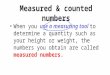 Measured & counted numbers When you use a measuring tool to determine a quantity such as your height or weight, the numbers you obtain are called measured