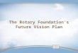 The Rotary Foundation’s Future Vision Plan. Why Plan? Preparing for The Rotary Foundation centennial Immense growth Relevance in philanthropic world Evolving