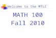 Welcome to the MTLC MATH 100 Fall 2010. Course Requirements Prerequisites Grade of C– or better in Math 005 Minimum of 190 (19) on the placement test