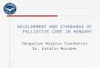 DEVELOPMENT AND STANDARDS OF PALLIATIVE CARE IN HUNGARY Hungarian Hospice Foundation Dr. Katalin Muszbek