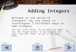 Adding Integers Welcome to the world of integers! You are about to investigate 3 different ways to add integers. Use the “Left Arrow” to go back one page