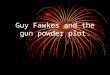 Guy Fawkes and the gun powder plot. Who is Guy Fawkes? Guy Fawkes was a catholic who is known for his failed gunpowder plot. Wikipedia say that he was