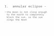 1. annular eclipse - the moon is not close enough to the earth to completely block the sun, so the sun rings the moon