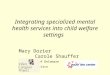 Integrating specialized mental health services into child welfare settings Mary Dozier Carole Shauffer University of Delaware San Francisco