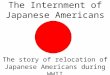 The Internment of Japanese Americans The story of relocation of Japanese Americans during WWII