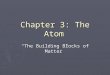 Chapter 3: The Atom “The Building Blocks of Matter”
