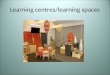 Learning centres/learning spaces. What are learning centres /spaces? Spaces set up in an indoor or outdoor environment to encourage children to make choices,