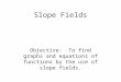 Slope Fields Objective: To find graphs and equations of functions by the use of slope fields