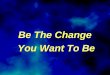 Be The Change You Want To Be Be The Change You Want To Be
