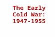 The Early Cold War: 1947-1955 The Early Cold War: 1947-1955