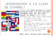 ¡B IENVENIDOS A LA CLASE DE ESPAÑOL ! Please sit down quietly in your assigned seat (it will be your assigned seat for the next couple of weeks) and start