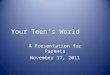 Your Teen’s World A Presentation for Parents November 17, 2011
