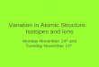 Variation in Atomic Structure: Isotopes and Ions Monday November 14 th and Tuesday November 15 th