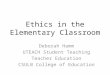 Ethics in the Elementary Classroom Deborah Hamm UTEACH Student Teaching Teacher Education CSULB College of Education