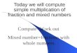 Today we will compute simple multiplication of fraction and mixed numbers Compute=Work out Mixed number=fractions with whole numbers