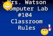Mrs. Watson Computer Lab #104 Classroom Rules. Rule #1 Enter quietly, sit down. By the time the tardy bell rings, you should have taken out you materials