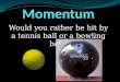 Would you rather be hit by a tennis ball or a bowling ball?