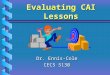 Evaluating CAI Lessons Dr. Ennis-Cole CECS 5130 Lesson Objectives Have the expected outcomes been realized ? Were the desired outcomes a result of the