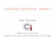 Ian Foster Computation Institute Argonne National Lab & University of Chicago Scaling eScience Impact