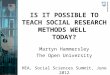 IS IT POSSIBLE TO TEACH SOCIAL RESEARCH METHODS WELL TODAY? Martyn Hammersley The Open University HEA, Social Sciences Summit, June 2012