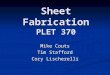 Sheet Fabrication PLET 370 Mike Couts Tim Stafford Cory Lischerelli