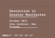 Devolution in Greater Manchester October 2015 Alex Gardiner, New Economy