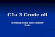 C1a 3 Crude oil Burning fuels and cleaner fuels. Learning objectives Understand what is produced when fuels burn Understand what is produced when fuels